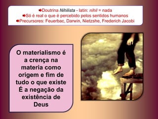 Doutrina Nihilista - latin: nihil = nada
Só é real o que é percebido pelos sentidos humanos
Precursores: Feuerbac, Darwin, Nietzshe, Frederich Jacobi
O materialismo é
a crença na
materia como
origem e fim de
tudo o que existe
É a negação da
existência de
Deus
 