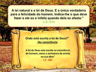 A lei natural e a lei de Deus. E a única verdadeira
para a felicidade do homem. Indica-lhe o que deve
fazer e ele so e infeliz quando dela se afasta.”
L.E- 614
Onde está escrita a lei de Deus?”
-Na consciência
A lei de Deus esta escrita na consciência
do homem, como a assinatura do artista
na sua obra”
L.E - 621
 