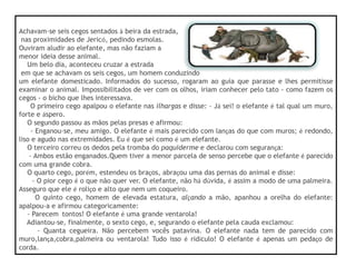 Achavam-se seis cegos sentados à beira da estrada,
nas proximidades de Jericó, pedindo esmolas.
Ouviram aludir ao elefante, mas não faziam a
menor ideia desse animal.
Um belo dia, aconteceu cruzar a estrada
em que se achavam os seis cegos, um homem conduzindo
um elefante domesticado. Informados do sucesso, rogaram ao guia que parasse e lhes permitisse
examinar o animal. Impossibilitados de ver com os olhos, iriam conhecer pelo tato - como fazem os
cegos - o bicho que lhes interessava.
O primeiro cego apalpou o elefante nas ilhargas e disse: - Já sei! o elefante é tal qual um muro,
forte e áspero.
O segundo passou as mãos pelas presas e afirmou:
- Enganou-se, meu amigo. O elefante é mais parecido com lanças do que com muros; é redondo,
liso e agudo nas extremidades. Eu é que sei como é um elefante.
O terceiro correu os dedos pela tromba do paquiderme e declarou com segurança:
- Ambos estão enganados.Quem tiver a menor parcela de senso percebe que o elefante é parecido
com uma grande cobra.
O quarto cego, porém, estendeu os braços, abraçou uma das pernas do animal e disse:
- O pior cego é o que não quer ver. O elefante, não há dúvida, é assim a modo de uma palmeira.
Asseguro que ele é roliço e alto que nem um coqueiro.
O quinto cego, homem de elevada estatura, alçando a mão, apanhou a orelha do elefante:
apalpou-a e afirmou categoricamente:
- Parecem tontos! O elefante é uma grande ventarola!
Adiantou-se, finalmente, o sexto cego, e, segurando o elefante pela cauda exclamou:
- Quanta cegueira. Não percebem vocês patavina. O elefante nada tem de parecido com
muro,lança,cobra,palmeira ou ventarola! Tudo isso é ridículo! O elefante é apenas um pedaço de
corda.
 