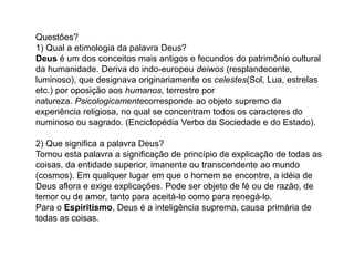 Questões?
1) Qual a etimologia da palavra Deus?
Deus é um dos conceitos mais antigos e fecundos do patrimônio cultural
da humanidade. Deriva do indo-europeu deiwos (resplandecente,
luminoso), que designava originariamente os celestes(Sol, Lua, estrelas
etc.) por oposição aos humanos, terrestre por
natureza. Psicologicamentecorresponde ao objeto supremo da
experiência religiosa, no qual se concentram todos os caracteres do
numinoso ou sagrado. (Enciclopédia Verbo da Sociedade e do Estado).
2) Que significa a palavra Deus?
Tomou esta palavra a significação de princípio de explicação de todas as
coisas, da entidade superior, imanente ou transcendente ao mundo
(cosmos). Em qualquer lugar em que o homem se encontre, a idéia de
Deus aflora e exige explicações. Pode ser objeto de fé ou de razão, de
temor ou de amor, tanto para aceitá-lo como para renegá-lo.
Para o Espiritismo, Deus é a inteligência suprema, causa primária de
todas as coisas.
 