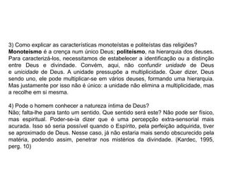 3) Como explicar as características monoteístas e politeístas das religiões?
Monoteísmo é a crença num único Deus; politeísmo, na hierarquia dos deuses.
Para caracterizá-los, necessitamos de estabelecer a identificação ou a distinção
entre Deus e divindade. Convém, aqui, não confundir unidade de Deus
e unicidade de Deus. A unidade pressupõe a multiplicidade. Quer dizer, Deus
sendo uno, ele pode multiplicar-se em vários deuses, formando uma hierarquia.
Mas justamente por isso não é único: a unidade não elimina a multiplicidade, mas
a recolhe em si mesma.
4) Pode o homem conhecer a natureza íntima de Deus?
Não; falta-lhe para tanto um sentido. Que sentido será este? Não pode ser físico,
mas espiritual. Poder-se-ia dizer que é uma percepção extra-sensorial mais
acurada. Isso só seria possível quando o Espírito, pela perfeição adquirida, tiver
se aproximado de Deus. Nesse caso, já não estaria mais sendo obscurecido pela
matéria, podendo assim, penetrar nos mistérios da divindade. (Kardec, 1995,
perg. 10)
 