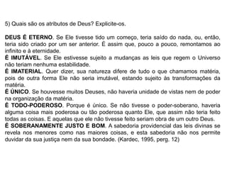 5) Quais são os atributos de Deus? Explicite-os.
DEUS É ETERNO. Se Ele tivesse tido um começo, teria saído do nada, ou, então,
teria sido criado por um ser anterior. É assim que, pouco a pouco, remontamos ao
infinito e à eternidade.
É IMUTÁVEL. Se Ele estivesse sujeito a mudanças as leis que regem o Universo
não teriam nenhuma estabilidade.
É IMATERIAL. Quer dizer, sua natureza difere de tudo o que chamamos matéria,
pois de outra forma Ele não seria imutável, estando sujeito às transformações da
matéria.
É ÚNICO. Se houvesse muitos Deuses, não haveria unidade de vistas nem de poder
na organização da matéria.
É TODO-PODEROSO. Porque é único. Se não tivesse o poder-soberano, haveria
alguma coisa mais poderosa ou tão poderosa quanto Ele, que assim não teria feito
todas as coisas. E aquelas que ele não tivesse feito seriam obra de um outro Deus.
É SOBERANAMENTE JUSTO E BOM. A sabedoria providencial das leis divinas se
revela nos menores como nas maiores coisas, e esta sabedoria não nos permite
duvidar da sua justiça nem da sua bondade. (Kardec, 1995, perg. 12)
 