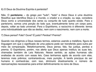 6) O Deus da Doutrina Espírita é panteísta?
Não. O panteísmo – do grego pan "tudo", "todo" e theos Deus é uma doutrina
filosófica que identifica Deus e o mundo, o criador e a criação, ou seja, considera
Deus como a universidade dos seres ou conjunto de tudo quanto existe. Para o
panteísmo, somos uma porção do todo que, eventualmente toma um corpo para,
depois, voltar ao todo universal. Para o Espiritismo, o raciocínio é diferente: temos
uma individualidade que não se desfaz, nem com o nascimento, nem com a morte.
7) Deus pensa? Fala? Ouve? É justo? Perdoa? Premia?
Quando nos dirigimos a Deus nesses termos, estamos usando a metáfora, figura de
linguagem em que o significado de uma palavra pode ser transferido para outra por
meio da comparação. Metaforicamente, Deus pensa, fala, faz justiça, perdoa e
premia. O Espiritismo, porém, nos alerta que Deus apenas instituiu as suas leis,
chamadas também de Leis Naturais. Nesse sentido, as ações humanas são
avaliadas de acordo com essas leis. Caso tenhamos agido de acordo com elas,
teremos mais prêmios; contrariando-as, mais punição. A tarefa precípua do ser
humano é conhecê-las; com isso, diminuirá drasticamente o número de
reencarnações necessárias para entrar definitivamente no reino de Deus.
 