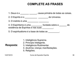 14/07/2010 Curso de Expositor Espírita 38
COMPLETE AS FRASES
1. Deus é a _______ ______, causa primária de todas as coisas.
2. O Espírito é o __________ ________ do Universo.
3. O instinto é uma _________ ________
4. O Espiritismo é uma _________ fundada sobre a ______ de
existência de Espíritos e nas suas _________.
5. O espiritualismo é a base de todas as _________.
Resposta:
1. Inteligência Suprema.
2. Princípio Inteligente.
3. Inteligência Rudimentar.
4. doutrina; crença; manifestações.
5. Religiões.
 