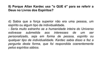 8) Porque Allan Kardec usa "o QUE é" para se referir a
Deus no Livros dos Espíritos?
d) Sabia que a força superior não era uma pessoa, um
espírito ou algum tipo de individualidade.
- Seria muito estranho se a humanidade inteira do Universo
estivesse submetida aos interesses de um ser
personalizado, seja em forma de pessoa, espírito ou
qualquer tipo de individualidade. Kardec sabia disso e fez a
pergunta desta forma, que foi respondida coerentemente
pelos espíritos sábios.
 