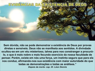 Sem dúvida, não se pode demonstrar a existência de Deus por provas
diretas e sensíveis. Deus não se manifesta aos sentidos. A divindade
ocultou-se em um véu misterioso, talvez para nos constranger a procurá-
lo, o que é mais nobre e mais fecundo exercício da nossa faculdade de
pensar. Porém, existe em nós uma força, um instinto seguro que para ela
nos conduz, afirmando-nos sua existência com maior autoridade do que
todas as demonstrações e todas as análises.”
Depois da morte- cap. IX- Léon Dennis
 