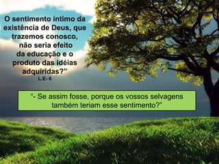 O sentimento íntimo da
existência de Deus, que
trazemos conosco,
não seria efeito
da educação e o
produto das idéias
adquiridas?”
L.E- 6
“- Se assim fosse, porque os vossos selvagens
também teriam esse sentimento?”
 