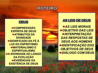 AS LEIS MORAIS
OBJETIVO DAS LEIS
INTERPRETAÇÃO
DAS RESPOSTAS DE
DEUS AOS HOMENS
IDENTIFICAÇÃO DOS
OBJETIVOS DE DEUS
DIÁLOGO COM DEUS
COMPREENSÃO
ESPÍRITA DE DEUS
ATRIBUTOS DA
DIVINDADE
SIGNIFICADO DA FÉ À
LUZ DO ESPIRITISMO
MATERIALISMO E
ESPIRITUALISMO
A DIVINDADE AO LONGO
DA EVOLUÇÃO
EVIDÊNCIAS DA
EXISTÊNCIA DE DEUS
 