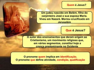 Quem é Jesus?
Um judeu nascido em Belém, filho do
carpinteiro José e sua esposa Maria.
Viveu em Nazaré. Morreu crucificado em
Jerusalém
Que é Jesus?
O autor dos ensinamentos que deram origem ao
Cristianismo, um movimento religioso que,
em vários segmentos, constitui hoje a
crença predominante no Ocidente
O pronome quem implica em identificação.
O pronome que define atividade, condição, qualificação
 