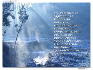 neydecastello@uol.com.br




                           Há presença do
                           sagrado nas
                           belezas da
                           natureza, no
                           caminhar próprio
                           e contínuo do
                           tempo, na poesia
                           que vem dos
                           puros. Quando
                           você se abre para
                           isso, está tendo
                           um diálogo
                           verdadeiramente
                             ________________
                           religioso.
 