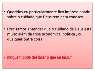 • Queridos,eu particularmente fico impressionado 
sobre o cuidado que Deus tem para conosco. 
• Precisamos entender que o cuidado de Deus esta 
muito além da crise econômica, política , ou 
qualquer outra coisa. 
• ninguém pode desfazer o que eu faço.” 
 