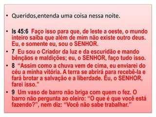 • Queridos,entenda uma coisa nessa noite. 
• Is 45:6 Faço isso para que, de leste a oeste, o mundo 
inteiro saiba que além de mim não existe outro deus. 
Eu, e somente eu, sou o SENHOR. 
• 7 Eu sou o Criador da luz e da escuridão e mando 
bênçãos e maldições; eu, o SENHOR, faço tudo isso. 
• 8 “Assim como a chuva vem de cima, eu enviarei do 
céu a minha vitória. A terra se abrirá para recebê-la e 
fará brotar a salvação e a liberdade. Eu, o SENHOR, 
farei isso.” 
• 9 Um vaso de barro não briga com quem o fez. O 
barro não pergunta ao oleiro: “O que é que você está 
fazendo?”, nem diz: “Você não sabe trabalhar.” 
 