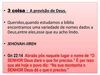• 3 coisa : A provisão de Deus. 
• Queridos,quando estudamos a bíblia 
encontramos uma variedade de nomes dados a 
Deus,entre eles,esse que eu acho lindo. 
• JEHOVAH-JIREH 
• Gn 22:14 Abraão pôs naquele lugar o nome de “O 
SENHOR Deus dará o que for preciso.” É por isso 
que até hoje o povo diz: “Na sua montanha o 
SENHOR Deus dá o que é preciso.” 
 