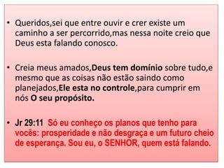 • Queridos,sei que entre ouvir e crer existe um 
caminho a ser percorrido,mas nessa noite creio que 
Deus esta falando conosco. 
• Creia meus amados,Deus tem domínio sobre tudo,e 
mesmo que as coisas não estão saindo como 
planejados,Ele esta no controle,para cumprir em 
nós O seu propósito. 
• Jr 29:11 Só eu conheço os planos que tenho para 
vocês: prosperidade e não desgraça e um futuro cheio 
de esperança. Sou eu, o SENHOR, quem está falando. 
