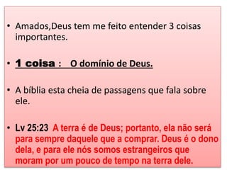 • Amados,Deus tem me feito entender 3 coisas 
importantes. 
• 1 coisa : O domínio de Deus. 
• A bíblia esta cheia de passagens que fala sobre 
ele. 
• Lv 25:23 A terra é de Deus; portanto, ela não será 
para sempre daquele que a comprar. Deus é o dono 
dela, e para ele nós somos estrangeiros que 
moram por um pouco de tempo na terra dele. 
 