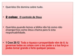 • Queridos Ele domina sobre tudo. 
• 2 coisa: O controle de Deus 
• Queridos,quando lemos a bíblia não há como não 
enxergarmos como Deus chama para Si esta 
responsabilidade. 
• 1 Cron 29:12 Toda a riqueza e prosperidade vêm de ti; tu 
governas todas as coisas com o teu poder e a tua força e 
podes tornar grande e forte qualquer pessoa. 
 