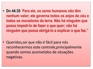 • Dn 44:35 Para ele, os seres humanos não têm 
nenhum valor; ele governa todos os anjos do céu e 
todos os moradores da terra. Não há ninguém que 
possa impedi-lo de fazer o que quer; não há 
ninguém que possa obrigá-lo a explicar o que faz.” 
• Queridos,sei que não é fácil para nós 
reconhecermos este controle,principalmente 
quando somos acometidos de situações 
negativas. 
 