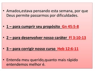 • Amados,estava pensando esta semana, por que 
Deus permite passarmos por dificuldades. 
• 1 – para cumprir seu propósito Gn 45:5-8 
• 2 – para desenvolver nosso caráter Fl 3:10-13 
• 3 – para corrigir nosso curso Heb 12:6-11 
• Entenda meu querido,quanto mais rápido 
entendemos melhor é. 
 
