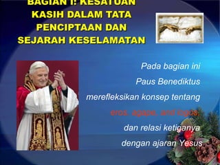 BAGIAN I: KESATUAN KASIH DALAM TATA PENCIPTAAN DAN SEJARAH KESELAMATAN Pada bagian ini  Paus Benediktus  merefleksikan konsep tentang  eros, agape, and logos,  dan relasi ketiganya  dengan ajaran Yesus 