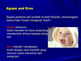 Separo pertama dari ensiklik ini lebih filosofis, menerangkan makna kata Yunani mengenai “kasih”. Agape and Eros Agape  menurun,  kasih memberi di mana seseorang memberikan dirinya kepada orang lain. Eros  menaik / mengingini, kasih dengan rasa memiliki yang mencari untuk menerima dari orang lain.  