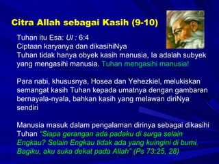 Tuhan itu Esa:  Ul :  6:4 Ciptaan karyanya dan dikasihiNya Tuhan tidak hanya obyek kasih manusia, Ia adalah subyek yang mengasihi manusia.  Tuhan mengasihi manusia! Para nabi, khususnya, Hosea dan Yehezkiel, melukiskan semangat kasih Tuhan kepada umatnya dengan gambaran bernayala-nyala, bahkan kasih yang melawan diriNya sendiri Manusia masuk dalam pengalaman dirinya sebagai dikasihi Tuhan  “Siapa gerangan ada padaku di surga selain Engkau? Selain Engkau tidak ada yang kuingini di bumi. Bagiku,  aku suka dekat pada Allah ” (Ps 73:25, 28) Citra Allah sebagai Kasih (9-10) 