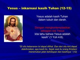 Yesus – inkarnasi kasih Tuhan (12-15) Yesus adalah kasih Tuhan  dalam tubuh dan darah. “ Di situ kebenaran ini dapat dilihat. Dan dari situ kini dapat didefinisikan, apa kasih itu. Sejak saat itu orang Kristiani menemukan jalan kehidupan dan kasihnya.” (12) Dengan mengkontemplasikan sebagian sisi Yesus kita tahu bahwa Yesus adalah kasih” (1 Yoh 4:8). 