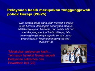“ Dan semua orang yang telah menjadi percaya tetap bersatu, dan segala kepunyaan mereka adalah kepunyaan bersama, dan selalu ada dari mereka yang menjual harta miliknya, lalu membagi-bagikannya kepada semua orang sesuai dengan keperluan masing-masing”  (Kis 2:44-5) “ Melakukan pelayanan kasih… Termasuk hakekat Gereja seperti Pelayanan sakramen dan  Pewartaan Injil (22)  Pelayanan kasih merupakan tanggungjawab pokok Gereja (20-25) 