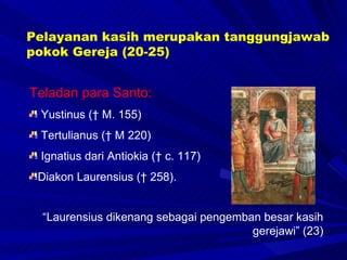 Teladan para Santo:  Yustinus († M. 155)  Tertulianus († M 220)  Ignatius dari Antiokia († c. 117)  Diakon Laurensius († 258).  “ Laurensius dikenang sebagai pengemban besar kasih gerejawi” (23) Pelayanan kasih merupakan tanggungjawab pokok Gereja (20-25) 