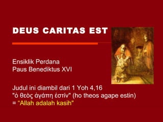 DEUS CARITAS EST Ensiklik Perdana  Paus Benediktus XVI Judul ini diambil dari 1 Yoh 4,16  "ὁ θεòς ἀγάπη ἐστίν" (ho theos agape estin) =  “Allah adalah kasih" 