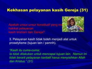 Kekhasan pelayanan kasih Gereja (31) Apakah unsur-unsur konstitutif yang merupakan hakikat pelayanan  kasih kristiani dan Gereja? 3. Pelayanan kasih tidak boleh menjadi alat untuk proselytisme (tujuan lain / pamrih). “ Kasih itu cuma-cuma;  Ia tidak dilakukan untuk mencapai tujuan lain.  Namun ini tidak berarti pelayanan karitatif harus menyisihkan Allah dan Kristus.” (31) 