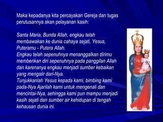 Maka kepadanya kita percayakan Gereja dan tugas perutusannya akan pelayanan kasih:  Santa Maria, Bunda Allah, engkau telah membawakan ke dunia cahaya sejati, Yesus, Puteramu - Putera Allah.  Engkau telah sepenuhnya menanggalkan dirimu memberikan diri sepenuhnya pada panggilan Allah dan karenanya engkau menjadi sumber kebaikan yang mengalir dari-Nya. Tunjukkanlah Yesus kepada kami, bimbing kami pada-Nya Ajarilah kami untuk mengenali dan mencintai-Nya, sehingga kami pun mampu menjadi kasih sejati dan sumber air kehidupan di tengah kehausan dunia ini.  