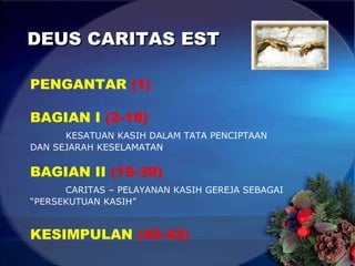 DEUS CARITAS EST PENGANTAR  (1) BAGIAN I  (2-18) KESATUAN KASIH DALAM TATA PENCIPTAAN DAN SEJARAH KESELAMATAN BAGIAN II  (19-39) CARITAS – PELAYANAN KASIH GEREJA SEBAGAI  “PERSEKUTUAN KASIH” KESIMPULAN  (40-42) 