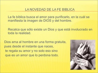 La fe bíblica busca el amor para purificarlo, en la cuál se
manifiesta la imagen de DIOS y del hombre.
Recalca que sólo existe un Dios y que está involucrado en
toda la realidad.
Dios ama al hombre en una forma gratuita,
pues desde el instante que naces,
te regala su amor y no solo eso sino
que es un amor que lo perdona todo.
 