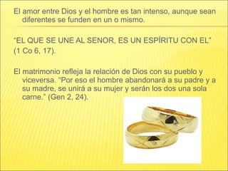 El amor entre Dios y el hombre es tan intenso, aunque sean
diferentes se funden en un o mismo.
“EL QUE SE UNE AL SENOR, ES UN ESPÍRITU CON EL”
(1 Co 6, 17).
El matrimonio refleja la relación de Dios con su pueblo y
viceversa. “Por eso el hombre abandonará a su padre y a
su madre, se unirá a su mujer y serán los dos una sola
carne.” (Gen 2, 24).
 