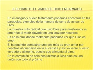 En el antiguo y nuevo testamento podemos encontrar en las
parábolas, ejemplos de la manera de ser y de actuar de
Dios .
La muestra más radical que tuvo Dios para mostrarnos su
amor fue el morir clavado en una cruz por nosotros.
Es en la cruz donde realmente podemos ver que Dios es
amor.
El ha querido demostrar una vez más su gran amor por
nosotros al quedarse en la eucaristía y así volverse nuestro
verdadero alimento, puesto que alimenta al alma.
En la comunión no solo nos unimos a Dios sino es una
unión con todo el prójimo
 