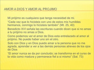 Mi prójimo es cualquiera que tenga necesidad de mi.
“Cada vez que lo hicisteis con uno de estos mis humildes
hermanos, conmigo lo hicisteis también” (Mt. 25, 40)
Benedicto XVI señala las escrituras cuando dicen que si no amas
a tu prójimo no amas a Dios.
Como podemos ver el amor de Dios esta entrelazado al amor al
prójimo. No puede haber uno sin el otro.
Solo con Dios y en Dios puedo amar a la persona que no me
agrada, aprender a ver a las demás personas atreves de los ojos
de Dios
“El amor nunca se da por concluido; se transforma en el curso de
la vida como madura y permanece fiel a si mismo” (Sal. 73)
 