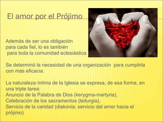 El amor por el Prójimo
Además de ser una obligación
para cada fiel, lo es también
para toda la comunidad eclesiástica
Se determinó la necesidad de una organización para cumplirla
con más eficacia.
La naturaleza íntima de la Iglesia se expresa, de esa forma, en
una triple tarea:
Anuncio de la Palabra de Dios (kerygma-martyria),
Celebración de los sacramentos (leiturgia),
Servicio de la caridad (diakonia: servicio del amor hacia el
prójimo)
 
