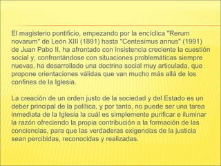 El magisterio pontificio, empezando por la encíclica "Rerum
novarum" de León XIII (1891) hasta "Centesimus annus" (1991)
de Juan Pabo II, ha afrontado con insistencia creciente la cuestión
social y, confrontándose con situaciones problemáticas siempre
nuevas, ha desarrollado una doctrina social muy articulada, que
propone orientaciones válidas que van mucho más allá de los
confines de la Iglesia.
La creación de un orden justo de la sociedad y del Estado es un
deber principal de la política, y por tanto, no puede ser una tarea
inmediata de la Iglesia la cuál es simplemente purificar e iluminar
la razón ofreciendo la propia contribución a la formación de las
conciencias, para que las verdaderas exigencias de la justicia
sean percibidas, reconocidas y realizadas.
 