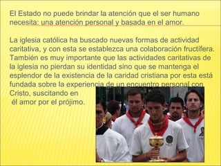 El Estado no puede brindar la atención que el ser humano
necesita: una atención personal y basada en el amor.
La iglesia católica ha buscado nuevas formas de actividad
caritativa, y con esta se establezca una colaboración fructífera.
También es muy importante que las actividades caritativas de
la iglesia no pierdan su identidad sino que se mantenga el
esplendor de la existencia de la caridad cristiana por esta está
fundada sobre la experiencia de un encuentro personal con
Cristo, suscitando en
él amor por el prójimo.
 