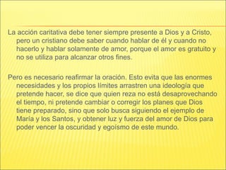 La acción caritativa debe tener siempre presente a Dios y a Cristo,
pero un cristiano debe saber cuando hablar de él y cuando no
hacerlo y hablar solamente de amor, porque el amor es gratuito y
no se utiliza para alcanzar otros fines.
Pero es necesario reafirmar la oración. Esto evita que las enormes
necesidades y los propios límites arrastren una ideología que
pretende hacer, se dice que quien reza no está desaprovechando
el tiempo, ni pretende cambiar o corregir los planes que Dios
tiene preparado, sino que solo busca siguiendo el ejemplo de
María y los Santos, y obtener luz y fuerza del amor de Dios para
poder vencer la oscuridad y egoísmo de este mundo.
 