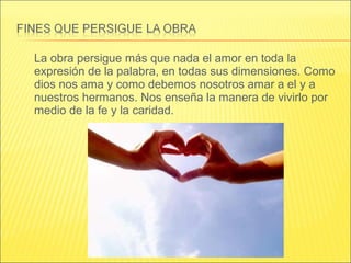 La obra persigue más que nada el amor en toda la
expresión de la palabra, en todas sus dimensiones. Como
dios nos ama y como debemos nosotros amar a el y a
nuestros hermanos. Nos enseña la manera de vivirlo por
medio de la fe y la caridad.
 