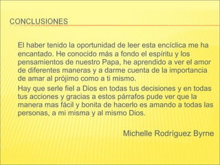 El haber tenido la oportunidad de leer esta encíclica me ha
encantado. He conocido más a fondo el espíritu y los
pensamientos de nuestro Papa, he aprendido a ver el amor
de diferentes maneras y a darme cuenta de la importancia
de amar al prójimo como a ti mismo.
Hay que serle fiel a Dios en todas tus decisiones y en todas
tus acciones y gracias a estos párrafos pude ver que la
manera mas fácil y bonita de hacerlo es amando a todas las
personas, a mi misma y al mismo Dios.
Michelle Rodríguez Byrne
 