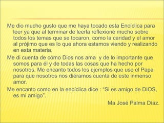 Me dio mucho gusto que me haya tocado esta Encíclica para
leer ya que al terminar de leerla reflexioné mucho sobre
todos los temas que se tocaron, como la caridad y el amor
al prójimo que es lo que ahora estamos viendo y realizando
en esta materia.
Me di cuenta de cómo Dios nos ama y de lo importante que
somos para él y de todas las cosas que ha hecho por
nosotros. Me encanto todos los ejemplos que uso el Papa
para que nosotros nos diéramos cuenta de este inmenso
amor.
Me encanto como en la encíclica dice : “Si es amigo de DIOS,
es mi amigo”.
Ma José Palma Díaz.
 