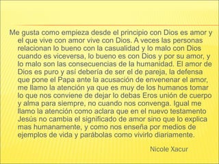Nicole Xacur
Me gusta como empieza desde el principio con Dios es amor y
el que vive con amor vive con Dios. A veces las personas
relacionan lo bueno con la casualidad y lo malo con Dios
cuando es viceversa, lo bueno es con Dios y por su amor, y
lo malo son las consecuencias de la humanidad. El amor de
Dios es puro y así debería de ser el de pareja, la defensa
que pone el Papa ante la acusación de envenenar el amor,
me llamo la atención ya que es muy de los humanos tomar
lo que nos conviene de dejar lo debas Eros unión de cuerpo
y alma para siempre, no cuando nos convenga. Igual me
llamo la atención como aclara que en el nuevo testamento
Jesús no cambia el significado de amor sino que lo explica
mas humanamente, y como nos enseña por medios de
ejemplos de vida y parábolas como vivirlo diariamente.
 