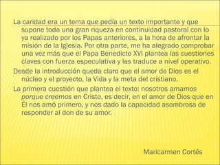 Maricarmen Cortés
La caridad era un tema que pedía un texto importante y que
supone toda una gran riqueza en continuidad pastoral con lo
ya realizado por los Papas anteriores, a la hora de afrontar la
misión de la Iglesia. Por otra parte, me ha alegrado comprobar
una vez más que el Papa Benedicto XVI plantea las cuestiones
claves con fuerza especulativa y las traduce a nivel operativo.
Desde la introducción queda claro que el amor de Dios es el
núcleo y el proyecto, la Vida y la meta del cristiano.
La primera cuestión que plantea el texto: nosotros amamos
porque creemos en Cristo, es decir, en el amor de Dios que en
Él nos amó primero, y nos dado la capacidad asombrosa de
responder al don de su amor.
 