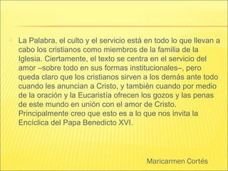 Maricarmen Cortés
 La Palabra, el culto y el servicio está en todo lo que llevan a
cabo los cristianos como miembros de la familia de la
Iglesia. Ciertamente, el texto se centra en el servicio del
amor –sobre todo en sus formas institucionales–, pero
queda claro que los cristianos sirven a los demás ante todo
cuando les anuncian a Cristo, y también cuando por medio
de la oración y la Eucaristía ofrecen los gozos y las penas
de este mundo en unión con el amor de Cristo.
Principalmente creo que esto es a lo que nos invita la
Encíclica del Papa Benedicto XVI.
 