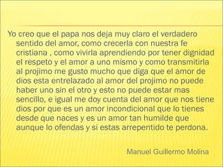 Manuel Guillermo Molina
Yo creo que el papa nos deja muy claro el verdadero
sentido del amor, como crecerla con nuestra fe
cristiana , como vivirla aprendiendo por tener dignidad
el respeto y el amor a uno mismo y como transmitirla
al projimo me gusto mucho que diga que el amor de
dios esta entrelazado al amor del projimo no puede
haber uno sin el otro y esto no puede estar mas
sencillo, e igual me doy cuenta del amor que nos tiene
dios por que es un amor incondicional que lo tienes
desde que naces y es un amor tan humilde que
aunque lo ofendas y si estas arrepentido te perdona.
 