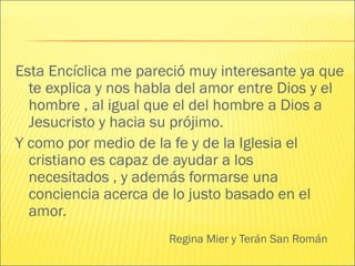 Regina Mier y Terán San Román
Esta Encíclica me pareció muy interesante ya que
te explica y nos habla del amor entre Dios y el
hombre , al igual que el del hombre a Dios a
Jesucristo y hacia su prójimo.
Y como por medio de la fe y de la Iglesia el
cristiano es capaz de ayudar a los
necesitados , y además formarse una
conciencia acerca de lo justo basado en el
amor.
 