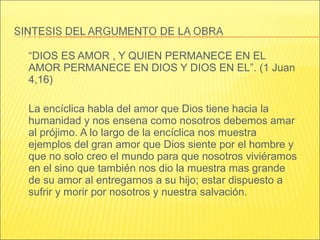 “DIOS ES AMOR , Y QUIEN PERMANECE EN EL
AMOR PERMANECE EN DIOS Y DIOS EN EL”. (1 Juan
4,16)
La encíclica habla del amor que Dios tiene hacia la
humanidad y nos ensena como nosotros debemos amar
al prójimo. A lo largo de la encíclica nos muestra
ejemplos del gran amor que Dios siente por el hombre y
que no solo creo el mundo para que nosotros viviéramos
en el sino que también nos dio la muestra mas grande
de su amor al entregarnos a su hijo; estar dispuesto a
sufrir y morir por nosotros y nuestra salvación.
 