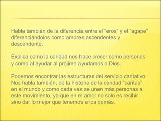 Habla también de la diferencia entre el “eros” y el “ágape”
diferenciándolos como amores ascendentes y
descendente.
Explica como la caridad nos hace crecer como personas
y como al ayudar al prójimo ayudamos a Dios.
Podemos encontrar las estructuras del servicio caritativo.
Nos habla también, de la historia de la caridad “caritas”
en el mundo y como cada vez se unen más personas a
este movimiento, ya que en el amor no solo es recibir
sino dar lo mejor que tenemos a los demás.
 